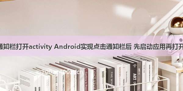 android 点击通知栏打开activity Android实现点击通知栏后 先启动应用再打开目标Activity...