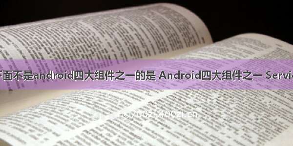 下面不是android四大组件之一的是 Android四大组件之一 Service