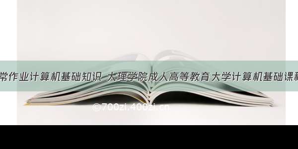 大理大学日常作业计算机基础知识 大理学院成人高等教育大学计算机基础课程作业.doc...