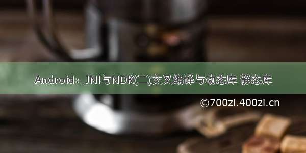 Android：JNI与NDK(二)交叉编译与动态库 静态库