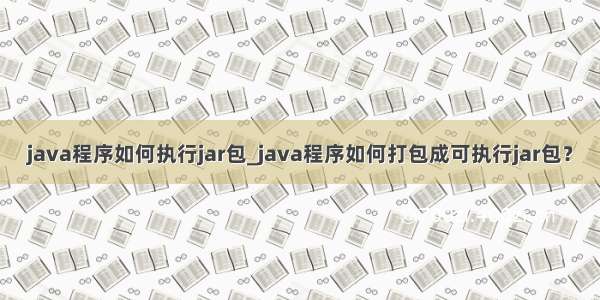 java程序如何执行jar包_java程序如何打包成可执行jar包？