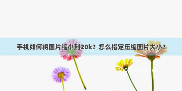 手机如何将图片缩小到20k？怎么指定压缩图片大小？