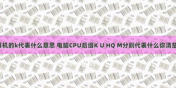 计算机的k代表什么意思 电脑CPU后缀K U HQ M分别代表什么你清楚吗？