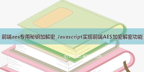 前端aes专用秘钥加解密_Javascript实现前端AES加密解密功能