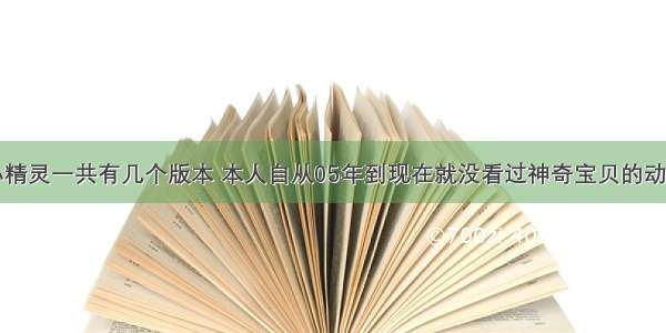 宠物小精灵一共有几个版本 本人自从05年到现在就没看过神奇宝贝的动画片了