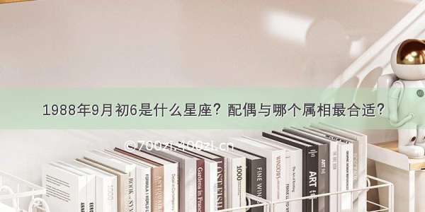 1988年9月初6是什么星座？配偶与哪个属相最合适？