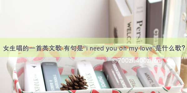 女生唱的一首英文歌 有句是“i need you oh my love”是什么歌？