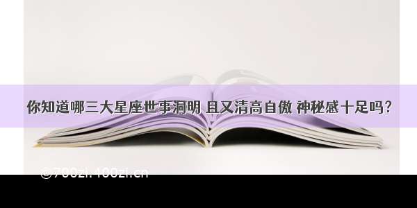 你知道哪三大星座世事洞明 且又清高自傲 神秘感十足吗？