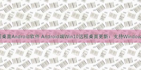 win10远程桌面Android软件 Android端Win10远程桌面更新：支持Windows虚拟桌面