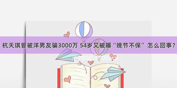 杭天琪曾被洋男友骗3000万 54岁又被曝“晚节不保” 怎么回事？