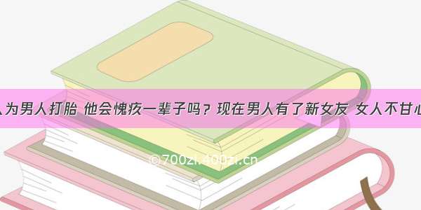 分手后女人为男人打胎 他会愧疚一辈子吗？现在男人有了新女友 女人不甘心 女人只是