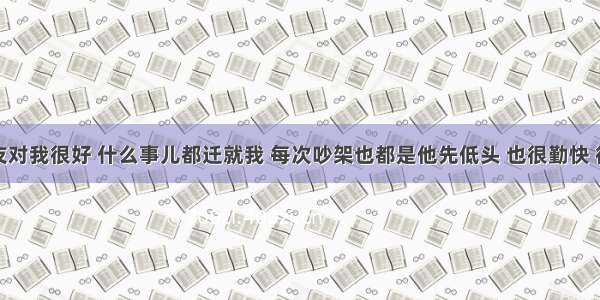 男朋友对我很好 什么事儿都迁就我 每次吵架也都是他先低头 也很勤快 很贤惠