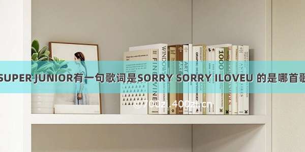 SUPER JUNIOR有一句歌词是SORRY SORRY ILOVEU 的是哪首歌