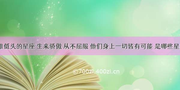 最难低头的星座 生来骄傲 从不屈服 他们身上一切皆有可能 是哪些星座？