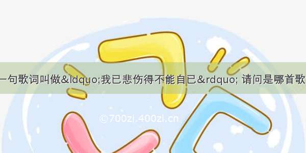 有一首歌里面有一句歌词叫做“我已悲伤得不能自已” 请问是哪首歌 谁唱的 完整的歌