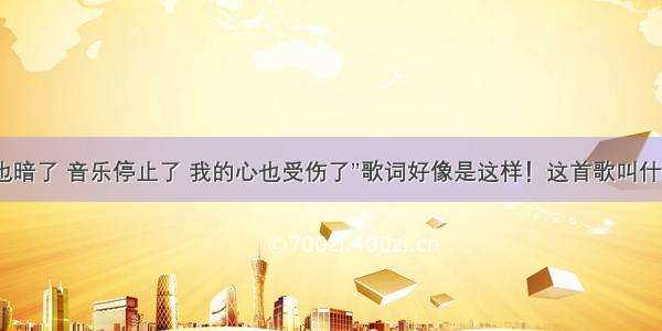 “灯光也暗了 音乐停止了 我的心也受伤了”歌词好像是这样！这首歌叫什么名字