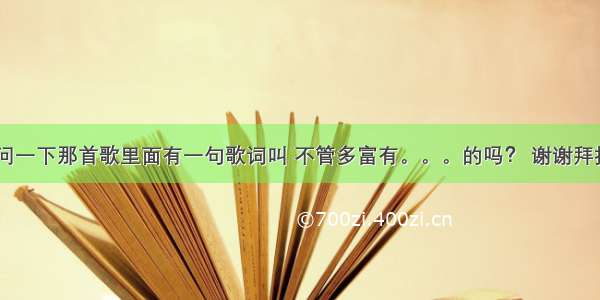 大家好 请问一下那首歌里面有一句歌词叫 不管多富有。。。的吗？ 谢谢拜托各位大神