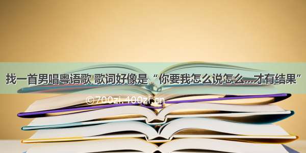 找一首男唱粤语歌 歌词好像是“你要我怎么说怎么...才有结果”