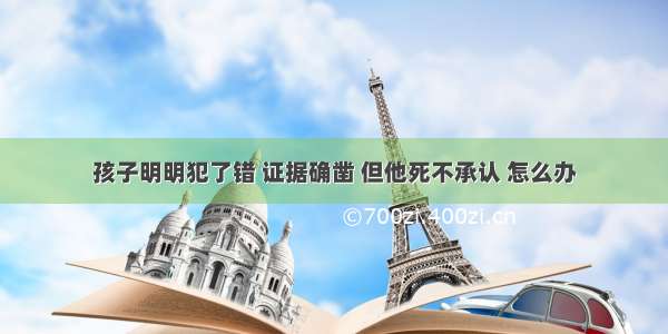 孩子明明犯了错 证据确凿 但他死不承认 怎么办