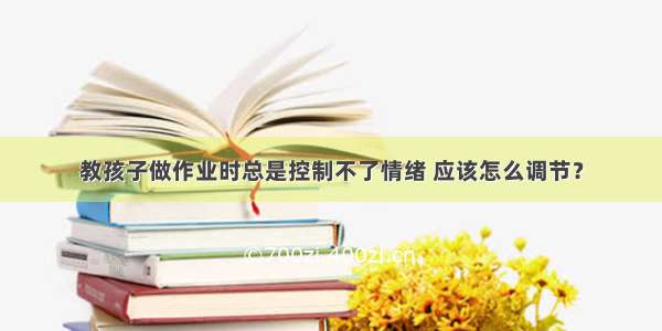 教孩子做作业时总是控制不了情绪 应该怎么调节？