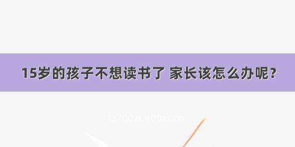 15岁的孩子不想读书了 家长该怎么办呢？