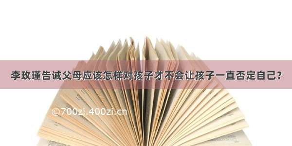 李玫瑾告诫父母应该怎样对孩子才不会让孩子一直否定自己？