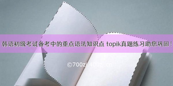 韩语初级考试备考中的重点语法知识点 topik真题练习助您巩固！