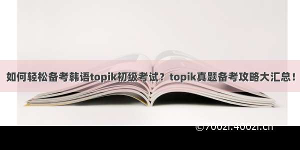 如何轻松备考韩语topik初级考试？topik真题备考攻略大汇总！