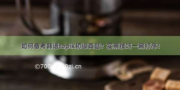 如何备考韩语topik初级真题？实用技巧一网打尽！