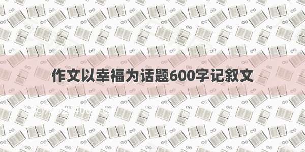 作文以幸福为话题600字记叙文