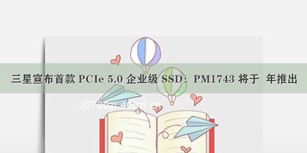 三星宣布首款 PCIe 5.0 企业级 SSD：PM1743 将于  年推出