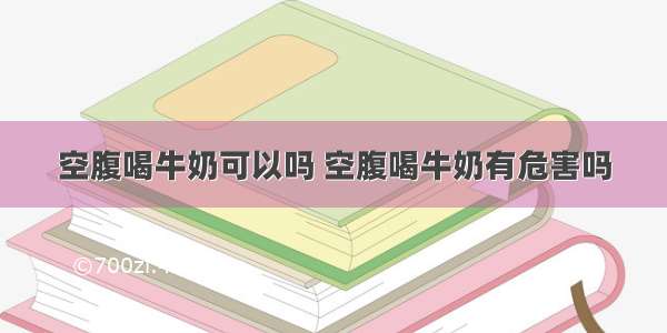 空腹喝牛奶可以吗 空腹喝牛奶有危害吗