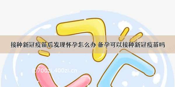 接种新冠疫苗后发现怀孕怎么办 备孕可以接种新冠疫苗吗