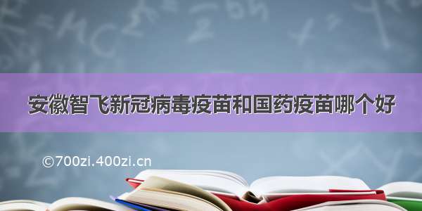 安徽智飞新冠病毒疫苗和国药疫苗哪个好