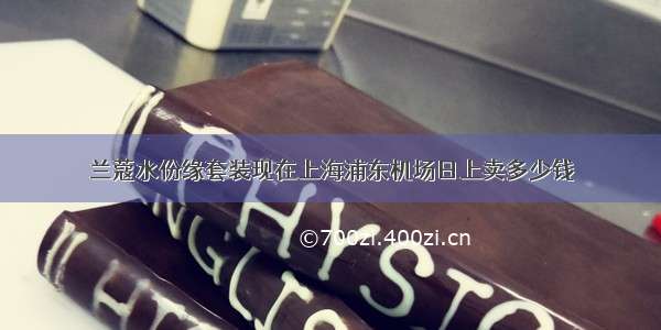 兰蔻水份缘套装现在上海浦东机场日上卖多少钱