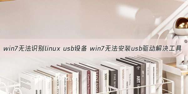 win7无法识别linux usb设备 win7无法安装usb驱动解决工具