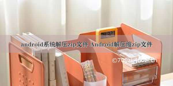 android系统解压zip文件 Android解压缩zip文件