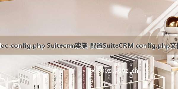 doc-config.php Suitecrm实施-配置SuiteCRM config.php文件