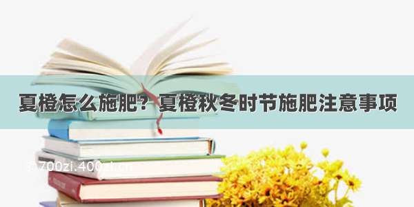 夏橙怎么施肥？夏橙秋冬时节施肥注意事项