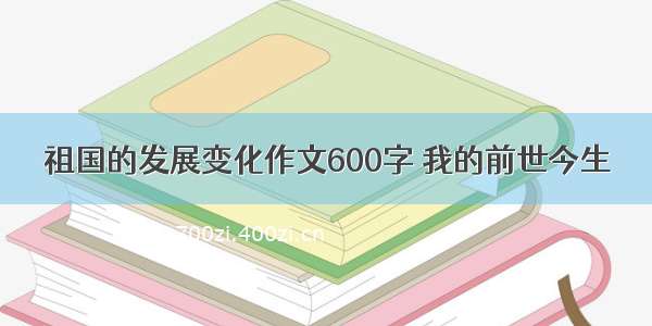 祖国的发展变化作文600字 我的前世今生