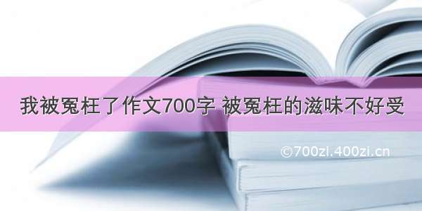 我被冤枉了作文700字 被冤枉的滋味不好受