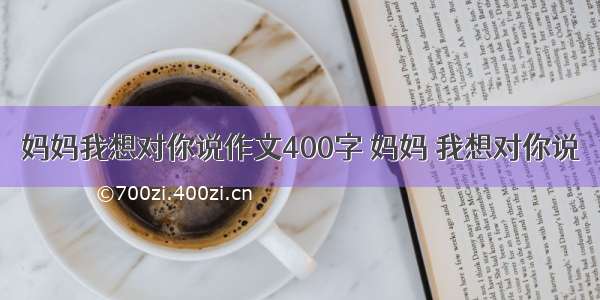 妈妈我想对你说作文400字 妈妈 我想对你说