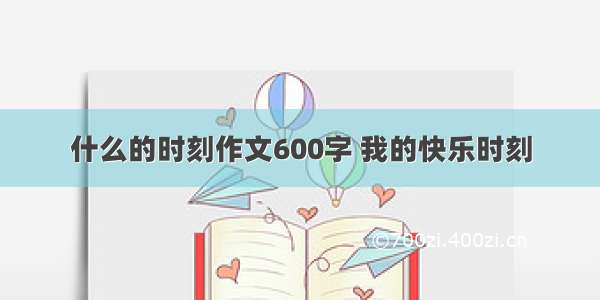 什么的时刻作文600字 我的快乐时刻