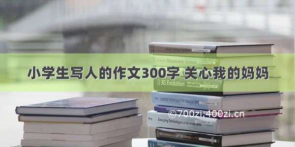 小学生写人的作文300字 关心我的妈妈