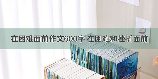 在困难面前作文600字 在困难和挫折面前