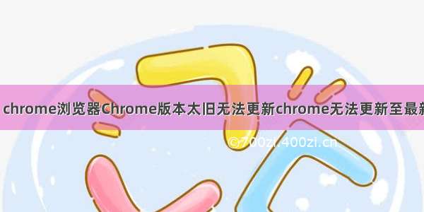 谷歌google chrome浏览器Chrome版本太旧无法更新chrome无法更新至最新版本怎么办