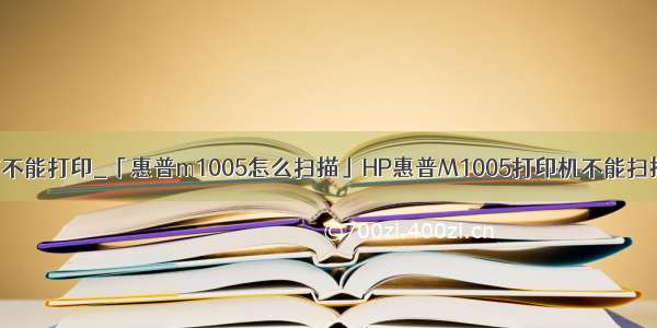 hpm1005能扫描不能打印_「惠普m1005怎么扫描」HP惠普M1005打印机不能扫描文件该怎么办