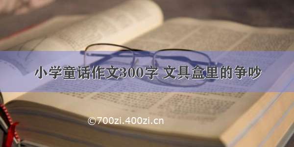 小学童话作文300字 文具盒里的争吵