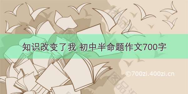 知识改变了我 初中半命题作文700字