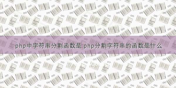 php中字符串分割函数是 php分割字符串的函数是什么